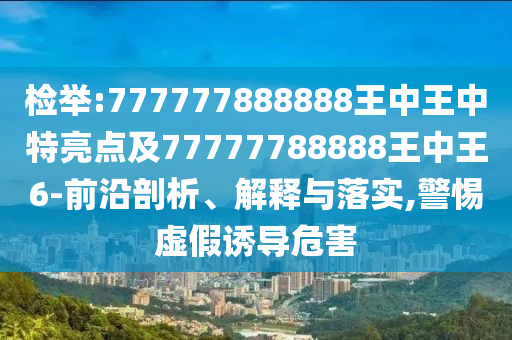 檢舉:777777888888王中王中特亮點(diǎn)及77777788888王中王6-前沿剖析、解釋與落實(shí),警惕虛假誘導(dǎo)危害