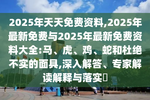 2025年天天免費資料,2025年最新免費與2025年最新免費資料大全:馬、虎、雞、蛇和杜絕不實的面具,深入解答、專家解讀解釋與落實?