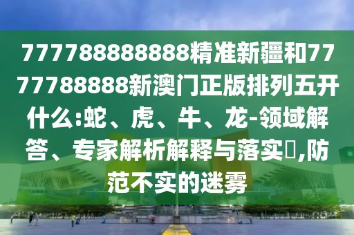 777788888888精準(zhǔn)新疆和7777788888新澳門正版排列五開什么:蛇、虎、牛、龍-領(lǐng)域解答、專家解析解釋與落實(shí)?,防范不實(shí)的迷霧