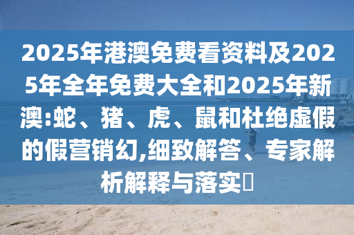 2025年港澳免費(fèi)看資料及2025年全年免費(fèi)大全和2025年新澳:蛇、豬、虎、鼠和杜絕虛假的假營銷幻,細(xì)致解答、專家解析解釋與落實(shí)?