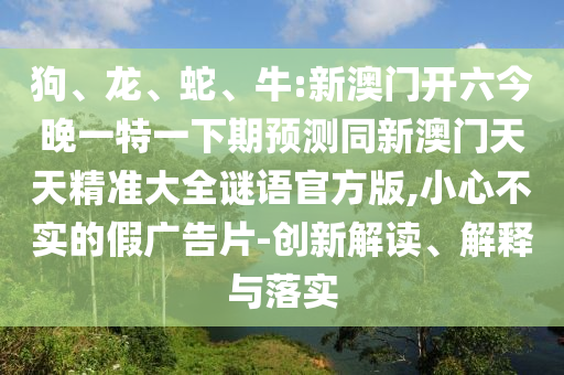 狗、龍、蛇、牛:新澳門開六今晚一特一下期預(yù)測同新澳門天天精準(zhǔn)大全謎語官方版,小心不實(shí)的假廣告片-創(chuàng)新解讀、解釋與落實(shí)