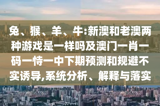 兔、猴、羊、牛:新澳和老澳兩種游戲是一樣嗎及澳門(mén)一肖一碼一恃一中下期預(yù)測(cè)和規(guī)避不實(shí)誘導(dǎo),系統(tǒng)分析、解釋與落實(shí)