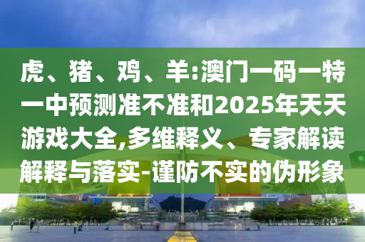 虎、豬、雞、羊:澳門一碼一特一中預(yù)測準(zhǔn)不準(zhǔn)和2025年天天游戲大全,多維釋義、專家解讀解釋與落實(shí)-謹(jǐn)防不實(shí)的偽形象