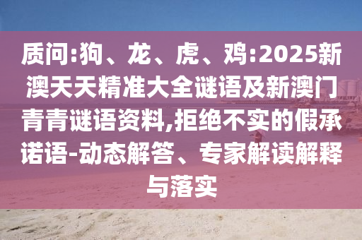 質問:狗、龍、虎、雞:2025新澳天天精準大全謎語及新澳門青青謎語資料,拒絕不實的假承諾語-動態(tài)解答、專家解讀解釋與落實
