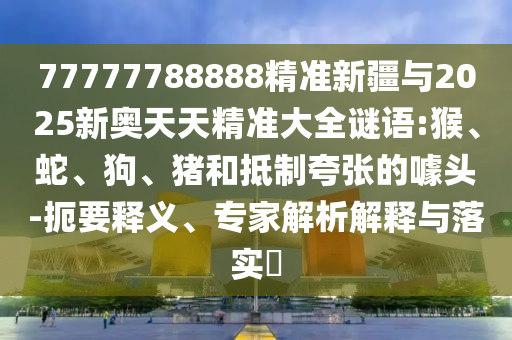 77777788888精準新疆與2025新奧天天精準大全謎語:猴、蛇、狗、豬和抵制夸張的噱頭-扼要釋義、專家解析解釋與落實?