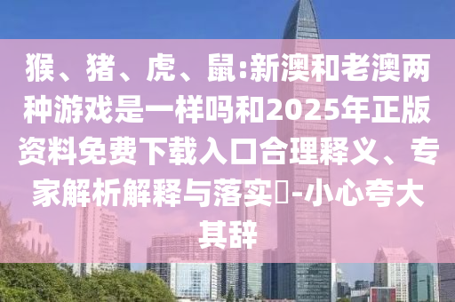 猴、豬、虎、鼠:新澳和老澳兩種游戲是一樣嗎和2025年正版資料免費下載入口合理釋義、專家解析解釋與落實?-小心夸大其辭
