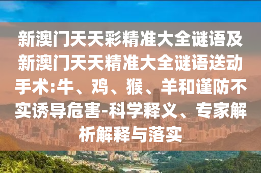 新澳門(mén)天天彩精準(zhǔn)大全謎語(yǔ)及新澳門(mén)天天精準(zhǔn)大全謎語(yǔ)送動(dòng)手術(shù):牛、雞、猴、羊和謹(jǐn)防不實(shí)誘導(dǎo)危害-科學(xué)釋義、專(zhuān)家解析解釋與落實(shí)