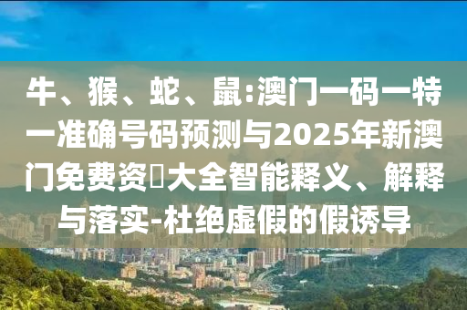 牛、猴、蛇、鼠:澳門一碼一特一準(zhǔn)確號(hào)碼預(yù)測與2025年新澳門免費(fèi)資枓大全智能釋義、解釋與落實(shí)-杜絕虛假的假誘導(dǎo)