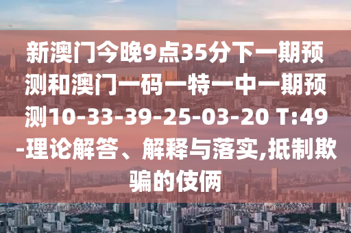 新澳門今晚9點35分下一期預測和澳門一碼一特一中一期預測10-33-39-25-03-20 T:49-理論解答、解釋與落實,抵制欺騙的伎倆