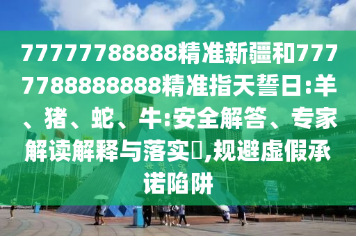 77777788888精準(zhǔn)新疆和7777788888888精準(zhǔn)指天誓日:羊、豬、蛇、牛:安全解答、專家解讀解釋與落實(shí)?,規(guī)避虛假承諾陷阱