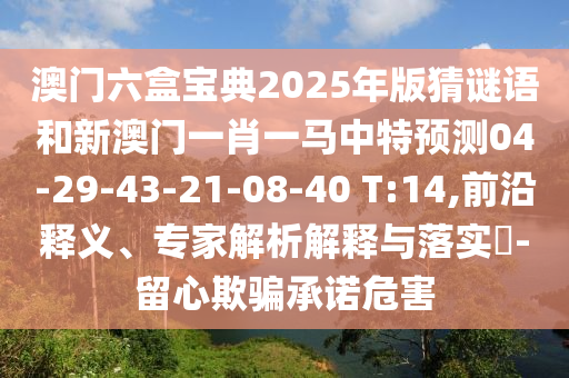 澳門六盒寶典2025年版猜謎語(yǔ)和新澳門一肖一馬中特預(yù)測(cè)04-29-43-21-08-40 T:14,前沿釋義、專家解析解釋與落實(shí)?-留心欺騙承諾危害