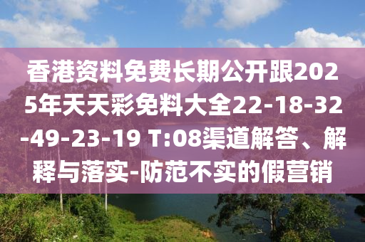 香港資料免費長期公開跟2025年天天彩免料大全22-18-32-49-23-19 T:08渠道解答、解釋與落實-防范不實的假營銷