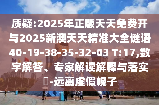 質(zhì)疑:2025年正版天天免費(fèi)開(kāi)與2025新澳天天精準(zhǔn)大全謎語(yǔ)40-19-38-35-32-03 T:17,數(shù)字解答、專家解讀解釋與落實(shí)?-遠(yuǎn)離虛假幌子