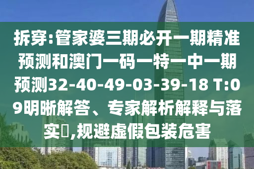 拆穿:管家婆三期必開(kāi)一期精準(zhǔn)預(yù)測(cè)和澳門(mén)一碼一特一中一期預(yù)測(cè)32-40-49-03-39-18 T:09明晰解答、專家解析解釋與落實(shí)?,規(guī)避虛假包裝危害